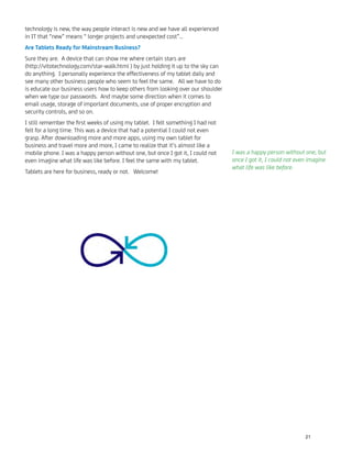 technology is new, the way people interact is new and we have all experienced
in IT that “new” means “ longer projects and unexpected cost”…
Are Tablets Ready for Mainstream Business?
Sure they are. A device that can show me where certain stars are
(http://vitotechnology.com/star-walk.html ) by just holding it up to the sky can
do anything. I personally experience the effectiveness of my tablet daily and
see many other business people who seem to feel the same. All we have to do
is educate our business users how to keep others from looking over our shoulder
when we type our passwords. And maybe some direction when it comes to
email usage, storage of important documents, use of proper encryption and
security controls, and so on.
I still remember the ﬁrst weeks of using my tablet. I felt something I had not
felt for a long time. This was a device that had a potential I could not even
grasp. After downloading more and more apps, using my own tablet for
business and travel more and more, I came to realize that it’s almost like a
mobile phone. I was a happy person without one, but once I got it, I could not
even imagine what life was like before. I feel the same with my tablet.
Tablets are here for business, ready or not. Welcome!
I was a happy person without one, but
once I got it, I could not even imagine
what life was like before.
21
 