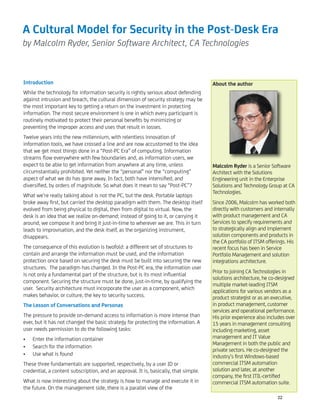 A Cultural Model for Security in the Post-Desk Era
by Malcolm Ryder, Senior Software Architect, CA Technologies
Introduction
While the technology for information security is rightly serious about defending
against intrusion and breach, the cultural dimension of security strategy may be
the most important key to getting a return on the investment in protecting
information. The most secure environment is one in which every participant is
routinely motivated to protect their personal beneﬁts by minimizing or
preventing the improper access and uses that result in losses.
Twelve years into the new millennium, with relentless innovation of
information tools, we have crossed a line and are now accustomed to the idea
that we get most things done in a “Post-PC Era” of computing. Information
streams ﬂow everywhere with few boundaries and, as information users, we
expect to be able to get information from anywhere at any time, unless
circumstantially prohibited. Yet neither the “personal” nor the “computing”
aspect of what we do has gone away. In fact, both have intensiﬁed, and
diversiﬁed, by orders of magnitude. So what does it mean to say “Post-PC”?
What we’re really talking about is not the PC, but the desk. Portable laptops
broke away ﬁrst, but carried the desktop paradigm with them. The desktop itself
evolved from being physical to digital, then from digital to virtual. Now, the
desk is an idea that we realize on-demand; instead of going to it, or carrying it
around, we compose it and bring it just-in-time to wherever we are. This in turn
leads to improvisation, and the desk itself, as the organizing instrument,
disappears.
The consequence of this evolution is twofold: a different set of structures to
contain and arrange the information must be used, and the information
protection once based on securing the desk must be built into securing the new
structures. The paradigm has changed. In the Post-PC era, the information user
is not only a fundamental part of the structure, but is its most inﬂuential
component. Securing the structure must be done, just-in-time, by qualifying the
user. Security architecture must incorporate the user as a component, which
makes behavior, or culture, the key to security success.
The Lesson of Conversations and Personas
The pressure to provide on-demand access to information is more intense than
ever, but it has not changed the basic strategy for protecting the information. A
user needs permission to do the following tasks:
Enter the information container•
Search for the information•
Use what is found•
These three fundamentals are supported, respectively, by a user ID or
credential, a content subscription, and an approval. It is, basically, that simple.
What is now interesting about the strategy is how to manage and execute it in
the future. On the management side, there is a parallel view of the
About the author
Malcolm Ryder is a Senior Software
Architect with the Solutions
Engineering unit in the Enterprise
Solutions and Technology Group at CA
Technologies.
Since 2006, Malcolm has worked both
directly with customers and internally
with product management and CA
Services to specify requirements and
to strategically align and implement
solution components and products in
the CA portfolio of ITSM offerings. His
recent focus has been in Service
Portfolio Management and solution
integrations architecture.
Prior to joining CA Technologies in
solutions architecture, he co-designed
multiple market-leading ITSM
applications for various vendors as a
product strategist or as an executive,
in product management, customer
services and operational performance.
His prior experience also includes over
15 years in management consulting
including marketing, asset
management and IT Value
Management in both the public and
private sectors. He co-designed the
industry’s ﬁrst Windows-based
commercial ITSM automation
solution and later, at another
company, the ﬁrst ITIL-certiﬁed
commercial ITSM automation suite.
22
 