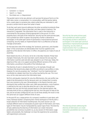 circumstances:
Container <=> Source•
Search <=> Topics•
Permitted use <=> Requirement•
The parallel seems to be very abstract until we give the group of terms on the
right side a name: a conversation. In a conversation, with the parties taking
turns, a party goes to someone else, selects what they are interested in, and
pursues a certain kind of value from what is heard.
To do that, each party (source) addresses the other according to protocols (how
to interact), grammars (how to describe), and ideas (what to express). The
interaction is regulated. The information that is used in the interaction is
constrained for the purpose of being appropriate to the pursuit. It is this
propriety that is the goal of the interaction. Security has the same primary goal,
not to prohibit but rather to govern the propriety of what is delivered or
exchanged. In the wide-open world of spontaneous improvisational personal
computing, security needs an implementation that is as effective as how we
manage conversation.
On the execution side of the strategy, the “protocols, grammars, and sharable
ideas” of the conversation are deliverables that must be supplied as the
pipelines of the desired information. In effect, the pipelines are made of rules of
assembly.
Rules-based security is, of course, not at all a new idea; however, things have
changed. Historically, the rules have been used to declare the one way that
information could be used and who was allowed to use it that way. Today, the
objective of the rules is to support providing different versions of the same
information, according to the proﬁle of the individual user.
The diversity of users is already familiar to us, for example, through user
interfaces that dynamically adapt and differ according to user proﬁles or roles.
However, for security purposes, key “interfaces” must be implemented and
manifested at a deeper level than the surface touched by the user. This must
occur at the rules level and at the information level.
Yet ﬁrst, and equally important for security effectiveness, the user proﬁle now
needs to be discovered on-the-ﬂy, because users can change them so easily
from one moment to the next. Personalization is the feature that lets users
distinguish their proﬁle from other users. With personalization, a set of options
is selected by the user to describe what the user is like, and interactions
between the user and the tools proceed based on the selected options. We
normally think of this as conﬁguring the tool but, from the point of view of the
tool, we are actually conﬁguring the user. As we know already, the result is that
the same tool can support different kinds of users.
In the post-PC era, a large portion of a company’s workforce is post-desk, with
many individual workers composing their mental workspace on-the-ﬂy with a
broad collection of information-handling tools. Any work session can use
multiple different tools to manipulate any given type of information; and many
types of information may be manipulated by a given type of tool. The diversity
of tools addressing the diversity of information can create interaction
possibilities too numerous to predict so, as any session of information usage
begins and proceeds, the challenge is to have the experience be successfully
self-organizing to conclusion.
Security has the same primary goal,
not to prohibit but rather to govern
the propriety of what is delivered or
exchanged. In the wide-open world of
spontaneous improvisational personal
computing, security needs an
implementation that is as effective as
how we manage conversation.
The diversity of tools addressing the
diversity of information can create
interaction possibilities too numerous
to predict.
23
 