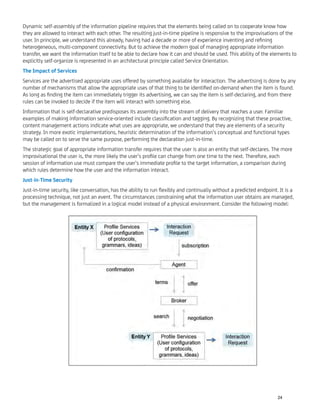 Dynamic self-assembly of the information pipeline requires that the elements being called on to cooperate know how
they are allowed to interact with each other. The resulting just-in-time pipeline is responsive to the improvisations of the
user. In principle, we understand this already, having had a decade or more of experience inventing and reﬁning
heterogeneous, multi-component connectivity. But to achieve the modern goal of managing appropriate information
transfer, we want the information itself to be able to declare how it can and should be used. This ability of the elements to
explicitly self-organize is represented in an architectural principle called Service Orientation.
The Impact of Services
Services are the advertised appropriate uses offered by something available for interaction. The advertising is done by any
number of mechanisms that allow the appropriate uses of that thing to be identiﬁed on-demand when the item is found.
As long as ﬁnding the item can immediately trigger its advertising, we can say the item is self-declaring, and from there
rules can be invoked to decide if the item will interact with something else.
Information that is self-declarative predisposes its assembly into the stream of delivery that reaches a user. Familiar
examples of making information service-oriented include classiﬁcation and tagging. By recognizing that these proactive,
content management actions indicate what uses are appropriate, we understand that they are elements of a security
strategy. In more exotic implementations, heuristic determination of the information’s conceptual and functional types
may be called on to serve the same purpose, performing the declaration just-in-time.
The strategic goal of appropriate information transfer requires that the user is also an entity that self-declares. The more
improvisational the user is, the more likely the user’s proﬁle can change from one time to the next. Therefore, each
session of information use must compare the user’s immediate proﬁle to the target information, a comparison during
which rules determine how the user and the information interact.
Just-in-Time Security
Just-in-time security, like conversation, has the ability to run ﬂexibly and continually without a predicted endpoint. It is a
processing technique, not just an event. The circumstances constraining what the information user obtains are managed,
but the management is formalized in a logical model instead of a physical environment. Consider the following model:
24
 