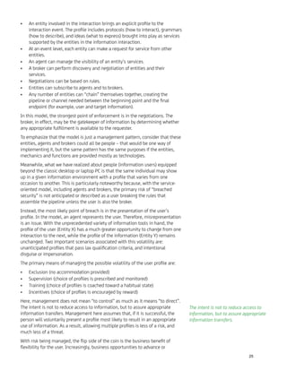 An entity involved in the interaction brings an explicit proﬁle to the•
interaction event. The proﬁle includes protocols (how to interact), grammars
(how to describe), and ideas (what to express) brought into play as services
supported by the entities in the information interaction.
At an event level, each entity can make a request for service from other•
entities.
An agent can manage the visibility of an entity’s services.•
A broker can perform discovery and negotiation of entities and their•
services.
Negotiations can be based on rules.•
Entities can subscribe to agents and to brokers.•
Any number of entities can “chain” themselves together, creating the•
pipeline or channel needed between the beginning point and the ﬁnal
endpoint (for example, user and target information).
In this model, the strongest point of enforcement is in the negotiations. The
broker, in effect, may be the gatekeeper of information by determining whether
any appropriate fulﬁllment is available to the requester.
To emphasize that the model is just a management pattern, consider that these
entities, agents and brokers could all be people – that would be one way of
implementing it, but the same pattern has the same purposes if the entities,
mechanics and functions are provided mostly as technologies.
Meanwhile, what we have realized about people (information users) equipped
beyond the classic desktop or laptop PC is that the same individual may show
up in a given information environment with a proﬁle that varies from one
occasion to another. This is particularly noteworthy because, with the service-
oriented model, including agents and brokers, the primary risk of “breached
security” is not anticipated or described as a user breaking the rules that
assemble the pipeline unless the user is also the broker.
Instead, the most likely point of breach is in the presentation of the user’s
proﬁle. In the model, an agent represents the user. Therefore, misrepresentation
is an issue. With the unprecedented variety of information tools in hand, the
proﬁle of the user (Entity X) has a much greater opportunity to change from one
interaction to the next, while the proﬁle of the information (Entity Y) remains
unchanged. Two important scenarios associated with this volatility are:
unanticipated proﬁles that pass lax qualiﬁcation criteria, and intentional
disguise or impersonation.
The primary means of managing the possible volatility of the user proﬁle are:
Exclusion (no accommodation provided)•
Supervision (choice of proﬁles is prescribed and monitored)•
Training (choice of proﬁles is coached toward a habitual state)•
Incentives (choice of proﬁles is encouraged by reward)•
Here, management does not mean “to control” as much as it means “to direct”.
The intent is not to reduce access to information, but to assure appropriate
information transfers. Management here assumes that, if it is successful, the
person will voluntarily present a proﬁle most likely to result in an appropriate
use of information. As a result, allowing multiple proﬁles is less of a risk, and
much less of a threat.
With risk being managed, the ﬂip side of the coin is the business beneﬁt of
ﬂexibility for the user. Increasingly, business opportunities to advance or
The intent is not to reduce access to
information, but to assure appropriate
information transfers.
25
 