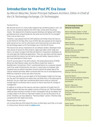 Introduction to the Post PC Era Issue
by Marvin Waschke, Senior Principal Software Architect, Editor in Chief of
the CA Technology Exchange, CA Technologies
The Post-PC Era.
We all know we are in it. Every trade magazine has something about it, but I, for
one, still am somewhat dazed by the entire idea. I know what the phrase
means: the replacement of general-purpose desktops and laptops with highly
portable personal computing devices. But what has the Post-PC Era changed?
That is not so clear to me.
Therefore, I was pleased that the CATX editorial committee chose the new era
as the theme for the May 2012 issue of CATX. We were pleased at the response
when we put out our call for submissions and I have learned a lot about what
the technology experts at CA Technologies see in the Post-PC future.
The new era has serious implications for all software vendors. Developers have
new choices of venues for their products. Apps have taken center stage and
there is no reason to expect that they will decline in importance. Developers do
not write apps like traditional applications. There are new tools and they require
planning that the industry has not had to cope with before. Several articles in
this issue shed light on those issues.
Post-PC security gives IT the whim-whams. The whole phenomenon of BYOD
(Bring Your Own Device) makes security ofﬁcers shake their heads in
bewilderment. Connecting a “dirty” unauthorized device to a corporate network
used to be career limiting action, but now it is practically an employee right.
Corporate security ofﬁcers have been forced to rethink the whole idea of the
internal network perimeter. When combined with the rise of cloud deployments,
BYOD has inspired an entire new view of security.
In this issue, we offer to you the depth of CA Technologies insight into the new
era. You won’t be reading much about how cool iPads look, or the latest app for
Androids, but you might learn something about how to write an industrial
strength app for an Android, how to secure an iPad or how Post-PC changes IT
management.
In addition to articles on the new era, we have a selection of insight from CA
thought leaders. We have also added a section of that we call “Technical Notes.”
Lately we have received a number of short monographs that go too deeply into
a single subject to ﬁt with our high-level insights, but are too focused to be an
article. Therefore, we have added our “Technical Notes” section. I ﬁnd the notes
compelling for their depth and clarity.
Please enjoy our new issue.
Let us know what you think about this issue, or what topics you’d like us to cover
in a future issue. Send an email to catj@ca.com.
CA Technology Exchange
Editorial Committee
Marvin Waschke, Editor in Chief
Senior Principal Software Architect
Alexandra Burt
Manager, Technical Information
Marie Daniels
Senior Director, CA Support
Michael Diaz
Quality Assurance Architect,
Workload Automation
Steven Firestone
Senior Vice President, Engineering
Services
Robert P. Kennedy
Senior Director, Technical
Information
Laurie McKenna
Director, Technical Information
David W. Martin
Senior Principal Software Engineer,
Virtualization and Service
Automation
David A. Messineo
Senior Software Architect
Cheryl Morris
Principal, Innovation and University
Programs
Richard Philyaw
Distinguished Engineer
David Tootill
Senior Principal Software Architect
 
