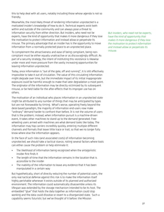 this to help deal with all users, notably including those whose agenda is not so
friendly.
Meanwhile, the most likely threat of rendering information unprotected is a
motivated insider’s knowledge of how to do it. Technical experts exist both
within and outside of the community and can always pose a threat to
information security from either direction. But insiders, who need not be
experts, have the kind of opportunity that makes it more dangerous if they lose
the motivation to protect information and instead allow or perpetrate its
misuse. The primary advantage that an insider has is the opportunity to move
information from a normally protected place to an unprotected place.
To complement the attractiveness and ease of being compliant, being non-
compliant must be either equally unattractive or as discouragingly difﬁcult. As
part of a security strategy, the intent of instituting this resistance is likewise
under more and more pressure from the vastly increasing opportunities for
leaving information unprotected.
Today, once information is “out of the gate, off and running”, it is still effectively
impossible to take it out of circulation. The value of this circulating information
might degrade over time, but the immediate impact of its initial inappropriate
exposure could be harmful enough to make that later degradation a moot point.
The originator of the information may be directly victimized by its subsequent
misuse, or be held liable for the after-effects that its improper use has on
others.
The motivation of an individual who places information in an unprotected state
might be attributed to any number of things that may be anticipated by types
but are not foreseeable by timing. What’s worse, operating freely beyond the
desk-based paradigm, the majority of information end-users now make
“ordinary” demand harder to confront than before. It is not the volume of users
that is the problem; instead, when information pursuit is a machine-driven
event, it takes other machines to stand up to the demand generated. Free-
wheeling users armed with machines are what demand looks like today. The
information may hop carriers incredibly quickly, entering multiple different
channels and formats that leave little trace or trail, so that we no longer fully
know where else the information appears.
In the face of such risks (and associated costs) of information becoming
unprotected, we should take a tactical stance, noting several factors where tools
can either cause the problem or help eliminate it:
The likelihood of information being recognized when the antagonistic•
insider ﬁrst ﬁnds it
The length of time that the information remains in the location that is•
accessible to the insider
The inability of the information to leave any evidence that it has been•
manipulated in a certain way
But hypothetically, short of directly reducing the number of potential users, the
only real tactical defense against this risk is to make the information itself
highly perishable whenever it exists outside of its planned and authorized
environment. The information could automatically disassemble unless its
lifespan was extended by the storage mechanism intended to be its host. The
embedded “glue” that holds the data together as information could stop
working and the data could dissolve or revert to a disorganized state. Such a
capability seems futuristic but we’ve thought of it before: the Mission
But insiders, who need not be experts,
have the kind of opportunity that
makes it more dangerous if they lose
the motivation to protect information
and instead allow or perpetrate its
misuse.
27
 