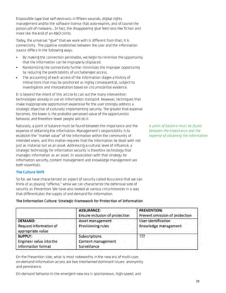 Impossible tape that self-destructs in ﬁfteen seconds, digital rights
management and/or the software license that auto-expires, and of course the
poison pill of malware… In fact, the disappearing glue feels less like ﬁction and
more like the end of an R&D climb.
Today, the universal “glue” that we work with is different from that; it is
connectivity. The pipeline established between the user and the information
source differs in the following ways:
By making the connection perishable, we begin to minimize the opportunity•
that the information can be improperly displaced.
Randomizing the connectivity further minimizes the improper opportunity•
by reducing the predictability of unchallenged access.
The accounting of each access of the information stages a history of•
interactions that may be positioned as highly consequential, subject to
investigation and interpretation based on circumstantial evidence.
It is beyond the intent of this article to call out the many intervention
technologies already in use on information transport. However, techniques that
make inappropriate opportunism expensive for the user strongly address a
strategic objective of culturally implementing security. The greater that expense
becomes, the lower is the probable perceived value of the opportunistic
behavior, and therefore fewer people will do it.
Naturally, a point of balance must be found between the importance and the
expense of obtaining the information. Management’s responsibility is to
establish the “market value” of the information within the community of
intended users, and this matter requires that the information be dealt with not
just as material but as an asset. Addressing a cultural level of inﬂuence, a
strategic technology for information security is therefore technology that
manages information as an asset. In association with that strategy for
information security, content management and knowledge management are
both essentials.
The Culture Shift
So far, we have characterized an aspect of security called Assurance that we can
think of as playing “offense,” while we can characterize the defensive side of
security as Prevention. We have also looked at various circumstances in a way
that differentiates the supply of and demand for information.
The Information Culture: Strategic Framework for Protection of Information
On the Prevention side, what is most noteworthy in the new era of multi-user,
on-demand information access are two intertwined dominant issues: anonymity
and persistence.
On-demand behavior in the emergent new era is spontaneous, high-speed, and
A point of balance must be found
between the importance and the
expense of obtaining the information.
28
 
