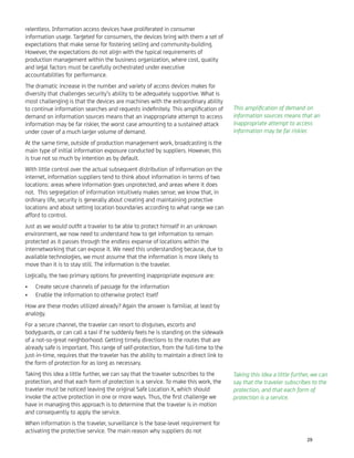 relentless. Information access devices have proliferated in consumer
information usage. Targeted for consumers, the devices bring with them a set of
expectations that make sense for fostering selling and community-building.
However, the expectations do not align with the typical requirements of
production management within the business organization, where cost, quality
and legal factors must be carefully orchestrated under executive
accountabilities for performance.
The dramatic increase in the number and variety of access devices makes for
diversity that challenges security’s ability to be adequately supportive. What is
most challenging is that the devices are machines with the extraordinary ability
to continue information searches and requests indeﬁnitely. This ampliﬁcation of
demand on information sources means that an inappropriate attempt to access
information may be far riskier, the worst case amounting to a sustained attack
under cover of a much larger volume of demand.
At the same time, outside of production management work, broadcasting is the
main type of initial information exposure conducted by suppliers. However, this
is true not so much by intention as by default.
With little control over the actual subsequent distribution of information on the
internet, information suppliers tend to think about information in terms of two
locations: areas where information goes unprotected, and areas where it does
not. This segregation of information intuitively makes sense; we know that, in
ordinary life, security is generally about creating and maintaining protective
locations and about setting location boundaries according to what range we can
afford to control.
Just as we would outﬁt a traveler to be able to protect himself in an unknown
environment, we now need to understand how to get information to remain
protected as it passes through the endless expanse of locations within the
internetworking that can expose it. We need this understanding because, due to
available technologies, we must assume that the information is more likely to
move than it is to stay still. The information is the traveler.
Logically, the two primary options for preventing inappropriate exposure are:
Create secure channels of passage for the information•
Enable the information to otherwise protect itself•
How are these modes utilized already? Again the answer is familiar, at least by
analogy.
For a secure channel, the traveler can resort to disguises, escorts and
bodyguards, or can call a taxi if he suddenly feels he is standing on the sidewalk
of a not-so-great neighborhood. Getting timely directions to the routes that are
already safe is important. This range of self-protection, from the full-time to the
just-in-time, requires that the traveler has the ability to maintain a direct link to
the form of protection for as long as necessary.
Taking this idea a little further, we can say that the traveler subscribes to the
protection, and that each form of protection is a service. To make this work, the
traveler must be noticed leaving the original Safe Location X, which should
invoke the active protection in one or more ways. Thus, the ﬁrst challenge we
have in managing this approach is to determine that the traveler is in motion
and consequently to apply the service.
When information is the traveler, surveillance is the base-level requirement for
activating the protective service. The main reason why suppliers do not
This ampliﬁcation of demand on
information sources means that an
inappropriate attempt to access
information may be far riskier.
Taking this idea a little further, we can
say that the traveler subscribes to the
protection, and that each form of
protection is a service.
29
 
