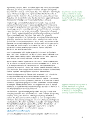 implement surveillance of their own information is that surveillance is thought
to be costly, but making surveillance inexpensive is not about settling for the
low-price method. Instead, surveillance is about using the method most likely to
protect information that generates high levels of beneﬁt when it reaches its
supplier’s intended destination. This understanding about surveillance reveals
the cultural side of security: the value that the information supplier attributes to
the information should provide the justiﬁcation for how it is treated.
In today’s hyper-connected information environment, the most prevalent
practices for information discovery are not based on business-level concerns.
Seen as private property, information accessible through current consumer-class
technology presents the essential problem of being sufﬁciently well-managed in
a space dominated by, and largely engineered for, the expectations for public
access. Creating adequate spaces for private information makes sense mostly if
there are equally adequate channels to those spaces. The outlook for
information protection is that the greater the percentage of information users
subscribing to authorized channels, the safer a supplier’s information can be.
Strategically, this means that users must come to prefer channels over ad-hoc
discovery; to promote this evolution, the supplier should help the user construct
the channel and provide beneﬁts to the user in that channel. In doing this, a
critical adjustment occurs when, as a subscriber, the user stops being
anonymous and becomes identiﬁable.
From the user’s casual point of view, anonymity is too easily confused with
privacy. The correct distinction is that, with anonymity, we don’t know who the
user is even if we know what they are doing; whereas, with privacy, we don’t
know what the user is doing even if we know who they are.
Beyond the boundaries of organizational membership, the default expectation
that an information user has today is anonymity. This expectation is reinforced
by technology that maximizes the convenience of making an anonymous
information acquisition for a private use. Properly speaking, anonymity does not
cause misuse but, when trying to protect information, anonymity of users makes
it harder to prevent the inappropriate exposure of the information.
Information suppliers want to exercise forms of deterrence, but a protection
strategy should be a long-term stance that breeds inherent, not just
circumstantial, protection. If protection is successfully based at a cultural level,
most information circulated by users will continually be at lower risk. Instead of
information suppliers designing security levels to reduce the number and type
of attempted breaches, these suppliers will design security levels to manage
information in ways that make a breach increasingly less useful to the would-be
intruder given obviously-available alternatives.
The information supplier should try to replace the most popular idea – that
anonymity creates the most convenient access – with a different idea: privately
beneﬁting from a public domain is not hampered by being identiﬁed. To
promote this, the supplier should make it easy for users to recognize when
information the supplier puts in a public domain is suitably valuable for private
uses. Establishing this pattern of promotion encourages users to do predictable
things and additionally to ask suppliers if they can have things that are not
already there. The requests give suppliers the opportunity to arrange for
appropriate security before new information is released.
A Cultural Framework for Security
Compiling the additional observations above completes a draft framework for
Surveillance is about using the
method most likely to protect
information that generates high
levels of beneﬁt when it reaches its
supplier’s intended destination.
Suppliers will design security levels to
manage information in ways that
make a breach increasingly less useful
to the would-be intruder given
obviously-available alternatives.
30
 