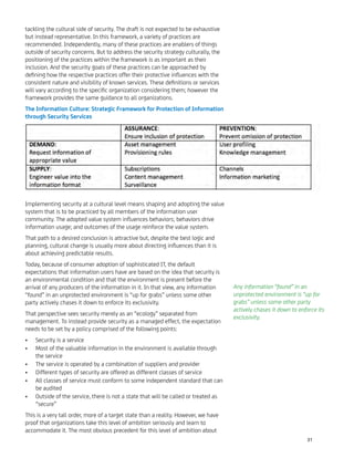tackling the cultural side of security. The draft is not expected to be exhaustive
but instead representative. In this framework, a variety of practices are
recommended. Independently, many of these practices are enablers of things
outside of security concerns. But to address the security strategy culturally, the
positioning of the practices within the framework is as important as their
inclusion. And the security goals of these practices can be approached by
deﬁning how the respective practices offer their protective inﬂuences with the
consistent nature and visibility of known services. These deﬁnitions or services
will vary according to the speciﬁc organization considering them; however the
framework provides the same guidance to all organizations.
The Information Culture: Strategic Framework for Protection of Information
through Security Services
Implementing security at a cultural level means shaping and adopting the value
system that is to be practiced by all members of the information user
community. The adopted value system inﬂuences behaviors; behaviors drive
information usage; and outcomes of the usage reinforce the value system.
That path to a desired conclusion is attractive but, despite the best logic and
planning, cultural change is usually more about directing inﬂuences than it is
about achieving predictable results.
Today, because of consumer adoption of sophisticated IT, the default
expectations that information users have are based on the idea that security is
an environmental condition and that the environment is present before the
arrival of any producers of the information in it. In that view, any information
“found” in an unprotected environment is “up for grabs” unless some other
party actively chases it down to enforce its exclusivity.
That perspective sees security merely as an “ecology” separated from
management. To instead provide security as a managed effect, the expectation
needs to be set by a policy comprised of the following points:
Security is a service•
Most of the valuable information in the environment is available through•
the service
The service is operated by a combination of suppliers and provider•
Different types of security are offered as different classes of service•
All classes of service must conform to some independent standard that can•
be audited
Outside of the service, there is not a state that will be called or treated as•
“secure”
This is a very tall order, more of a target state than a reality. However, we have
proof that organizations take this level of ambition seriously and learn to
accommodate it. The most obvious precedent for this level of ambition about
Any information “found” in an
unprotected environment is “up for
grabs” unless some other party
actively chases it down to enforce its
exclusivity.
31
 