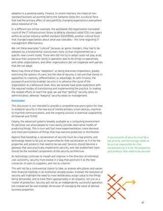 adoption is a working reality: Finance. In recent memory, the chaos of non-
standard business accounting led to the Sarbanes-Oxley Act, a cultural force
that had the primary effect of very painfully changing expectations everywhere
about tolerance of risk.
In a different but similar example, the worldwide ISO organization translated
much of the IT Infrastructure Library (a defacto standard called ITIL) into layers
within an actual industry-ratiﬁed standard (ISO20000), another cultural force
that changed expectations about what was tolerable – this time regarding IT
management effectiveness.
We call these examples “cultural” because, as game changers, they had to be
adopted (as a fundamental stance) even more so than implemented (as a
speciﬁc new current state). Those who did not try to adopt could not play at all,
because their purpose for being in operation was to do things co-operatively
with other organizations, and other organizations did not cooperate with parties
that did not adopt.
Many may think of these “adoptions” as being draconian impositions, greatly
restricting the options of users, but the idea of security is not one that stands in
opposition to creativity, differentiation, or advantage. As with Finance, the
purpose of practicing strategic security is to advance the cause of the
organization at a behavioral level. Also, we already have great experience with
the required modes of transitioning and implementing the practice. In making
the related efforts to reach the goal, we see that “getting” security relies on
administration, whereas “keeping” security relies on management.
Conclusion
This discussion is not intended to provide a comprehensive prescription for how
to establish security in the new era of mobile wireless smart devices, machine-
to-machine communications, and the ongoing survival or eventual supplanting
of Ethernet and TCP/IP.
Clearly, the advanced systems broadly available as a computing environment
for personal use allow people to more easily consider alternative modes of
producing things. This in turn will fuel more experimentation, more demand,
and more permutations of things that may warrant protection or distribution.
Against that backdrop, a socialization of security must be a top priority, and
technology needs to be just as responsible for that socialization as it is for the
properties and products that need to be secured. Services should become a
gateway that also practically implements security, and role enablement tools
should be the installed components of the security architecture.
As technology continues to morph and improve in the direction of individual
user autonomy, security must evolve in a way that positions it as the best
connector of users to suppliers, and not as a barrier.
This will not be a controversial stance to take, as anyone who places and values
their ﬁnancial holdings in an institution already knows. Instead, the evolution of
security will highlight the need to more deliberately assign value to the things
being demanded, and to treat them appropriately in all respects, not just as a
matter of protection. Security will not be an independently successful operation,
but instead will be one strategic dimension of managing the value of desired
business properties.
A socialization of security must be a
top priority, and technology needs to
be just as responsible for that
socialization as it is for the properties
and products that need to be secured.
32
 