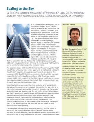 Scaling to the Sky
by Dr. Steve Versteeg, Research Staff Member, CA Labs, CA Technologies,
and Cam Hine, Postdoctoral Fellow, Swinburne University of Technology
At CA Labs we've been working on a tool for
internal use - dubbed "Reacto" - which
provides a new approach to measuring the
scalability of a software component in an
enterprise-scale environment. (From now
on we will refer to the component we are
testing as the "component-under-test" or
CUT.) The general approach of the Reacto
framework is to create lightweight,
realistic, models of the interaction between
the CUT and the other components or
systems in the environment. These models
are then executed an in an emulation
engine and the CUT communicates with
the emulated components as though it
were talking to real systems. The key
aspect of the research is to balance the
modeling such that it is rich enough to
"fool" an unmodiﬁed CUT into thinking that it is talking to real systems, but
lightweight enough such that tens of thousands of instances of model systems
can be executed simultaneously in the emulation engine.
The upcoming release of CA CloudMinder® Identity Management, part of the CA
CloudMinder suite, presented a perfect opportunity to use Reacto to validate CA
CloudMinder's scalability at managing many thousands of endpoints. The
component of CA CloudMinder that communicates directly with the managed
endpoint systems is the Java Connector Server (JCS). Reacto was used to
emulate 10,000 mock endpoints for the JCS to manage, enabling us to measure
the scalability and performance of the JCS itself. Each emulated endpoint had
its own IP address and an independent state.
Using Apache JMeter, we invoked the JCS to conduct a set of typical identity
management operations on each endpoint. We executed this test using up to
100 concurrent threads, and used CA Introscope® to monitor the JCS memory
usage, CPU usage and response time. The test conﬁrmed that CA CloudMinder
and the JCS satisfactorily scale to manage 10,000 endpoints. We also provided
the resource consumption information to the software architects. One
unexpected result of the test was the discovery that the endpoint caching
mechanism used by the JCS used more memory than expected. This
information was thus used by the software architects to improve the design of
the JCS. This demonstrates the real utility and practical beneﬁt of using
emulation for scalability testing.
Comparing Reacto to some other approaches, there is a gap that is ﬁlled by
emulation. One common approach used by QA teams is to use virtual
machines as the test endpoints. We compared the resource consumption of our
emulation to that of using VMware virtual machines. The response times of the
About the authors
Dr. Steve Versteeg is a Research Staff
Member with CA Labs, based in
Melbourne, Australia. His role is to
coordinate collaborative research
between universities and CA
Technologies. His current projects are
in the areas of software engineering,
role engineering and anti-malware.
Steve's PhD research was in the area
of neural simulation. A well studied
neural circuit was used as a case
study for re-creating robust behaviour
in computer systems.
From 2004 until early 2008, Steve
worked at WMind LLC as a senior
developer and researcher on an
experimental automated futures
trading system. The system searches
the history to identify instances in the
past most similar to the current
scenario and then predicts the most
likely future movements. Steve holds
a PhD in Computer Science from the
University of Melbourne.
36
 