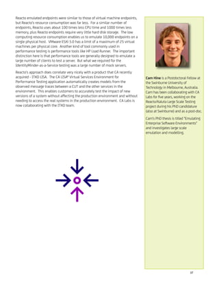 Reacto emulated endpoints were similar to those of virtual machine endpoints,
but Reacto's resource consumption was far less. For a similar number of
endpoints, Reacto uses about 100 times less CPU time and 1000 times less
memory, plus Reacto endpoints require very little hard disk storage. The low
computing resource consumption enables us to emulate 10,000 endpoints on a
single physical host. VMware ESXi 5.0 has a limit of a maximum of 25 virtual
machines per physical core. Another kind of tool commonly used in
performance testing is performance tools like HP Load Runner. The important
distinction here is that performance tools are generally designed to emulate a
large number of clients to test a server. But what we required for the
IdentityMinder-as-a-Service testing was a large number of mock servers.
Reacto's approach does correlate very nicely with a product that CA recently
acquired - ITKO LISA. The CA LISA® Virtual Services Environment for
Performance Testing application automatically creates models from the
observed message traces between a CUT and the other services in the
environment. This enables customers to accurately test the impact of new
versions of a system without affecting the production environment and without
needing to access the real systems in the production environment. CA Labs is
now collaborating with the ITKO team.
Cam Hine is a Postdoctoral Fellow at
the Swinburne University of
Technology in Melbourne, Australia.
Cam has been collaborating with CA
Labs for ﬁve years, working on the
Reacto/Kaluta Large Scale Testing
project during his PhD candidature
(also at Swinburne) and as a post-doc.
Cam's PhD thesis is titled "Emulating
Enterprise Software Environments"
and investigates large scale
emulation and modelling.
37
 