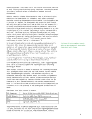to JavaScript makes it particularly easy to both produce and consume; the trade-
off being simplicity instead of strong-typing. JSON makes it very easy for servers
and clients to communicate and to communicate between JavaScript
environments.
Ubiquity, scalability and ease of communication make for a pretty compelling
cloud computing underpinning, but is JavaScript really poised to succeed?
Examining trends in technology can help illuminate the future for JavaScript and
its potential as a platform. The drive towards and demand for highly dynamic
web applications will continue to shift how we think about web browsers. Once
commonly considered only thin clients, many organizations are making large
investments in dynamic web applications, all based upon JavaScript; in fact with
the introduction of HTML5, many of the features of Flash are now accessible to
JavaScript15
. Even Adobe recognizes the future of JavaScript and has started
making investments in JavaScript by purchasing PhoneGap16
, a JavaScript based
mobile device development platform, and phasing out Flash based technologies
in favor of JavaScript technologies17
(This is partially driven by Apples
unwillingness to support Flash on its mobile devices18
).
Continued technology advancements will drive web browsers to become the
thick clients of the future - this is apparent when considering the recent
additions to web browsers. Most popular web browsers now contain advanced
3D APIs, storage APIs (including SQL), image generation APIs, sound APIs, ﬁle
APIs, geo-location APIs, network APIs, drag and drop APIs etc. These additional
APIs are accessible via JavaScript and have made the web browser a very
compelling application platform.
It seems likely given the investments of Microsoft, Apple, Google, Mozilla and
Adobe that advances in JavaScript on the client side will continue.
Given the advances on the client side (web browser), what is happening on the
server side to advance JavaScript towards becoming the cloud computing
technology of choice?
At the moment JavaScript via NodeJS on the server side is relatively immature,
and is growing organically. NodeJS has over 5600 modules available via NPM
(Node Package Manager)19
, providing a vast amount of functionality and
capabilities. But many of these modules are not in a common package format
making their reuse difﬁcult at best. The open source community is working to
address these needs, by working towards a common module format that will
make re-use of JavaScript modules on both the client and server side much
easier [20]. Furthermore the open source community is also quickly building out
frameworks and libraries, providing an ever growing level of functionality for
NodeJS.
Examples of some of the modules for NodeJS:
SQL Databases Oracle, MySQL, PostgresSQL, ODBC, SQLite, Drizzle, etc.
NoSQL Databases Redis, MongoDB, CouchDB, Memcached, etc
Other LDAP, XML, SOAP, HTML5 Canvas, REST
Web ExpressJS, Jade, HAML, etc
The growth of NodeJS in software components is yet another indicator of what
is to come, but not the only one, many companies are beginning to offer hosted
NodeJS environments and PaaS services, for example Microsoft, Nodester,
Continued technology advancements
will drive web browsers to become the
thick clients of the future.
42
 