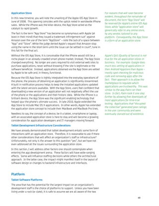 Application Store
In this new timeline, you will note the unveiling of the Apple iOS App Store in
June of 2008. This opening coincides with the uptick noted in worldwide iPhone
sales. While the iPhone was the killer device, the App Store acted as the
catalyst to rapid growth.
The fact is the term “App Store” has become so synonymous with Apple (at
least in their mind) that they issued a trademark infringement suit7
against
Amazon over the use of the term “AppStore” – note the lack of a space between
“App” and “Store”. While the judge denied Apple’s request that Amazon stop
using the name in the short term until the issue can be settled in court8
, tune in
this fall for the ﬁnal act.
Without the iOS App Store, it is conceivable that the iPhone would still be a
niche player in an already crowded smart phone market. Instead, The App Store
changed everything. No longer are users required to visit external web sites to
purchase applications, never without knowing if the site is legitimate or the
software beneﬁcial. Instead, applications obtained via the App Store are vetted
by Apple to be safe and, in theory, functional.
Because the iOS App Store is tightly integrated into the everyday operations of
the phone, the process of obtaining an application is signiﬁcantly streamlined.
A built in notiﬁcation process helps to keep the installed applications updated
with the latest versions available. With the App Store, users feel conﬁdent that
downloading a new version of an application will not negatively affect the use
of the phone or the applications and their historic data. While the iPhone is a
brilliant device, the App Store was the signiﬁcant enabling technology that
helped spur the phone's ultimate success. In late 2010, Apple extended the
App Store to include Mac OS X applications. In other words, Apple has extended
the application store concept to include their MacBook and MacBook Pro lines.
Needless to say, the concept of a device, be it a tablet, smartphone or laptop,
with an associated application store is here to stay and will become a growing
consideration for application developers and IT managers moving forward.
Tablet Development Infrastructure Considerations
We have already demonstrated that tablet development entails some form of
interactions with an application store. Therefore, it is reasonable to ask if there
other considerations that will affect an organization’s staff or infrastructure?
Unfortunately, not only is the answer to this question “yes”, but we have not
even addressed all the issues surrounding the application store.
In this section, I will address other factors one should contemplate when
entering the app development arena. These factors will have wide-ranging
effects. Some will inﬂuence stafﬁng decisions while others the architectural
approach. In the latter case, the impact might manifest itself in the layout of
software design or changes to backend infrastructure and interfaces.
Platform
Tablet Software Platforms
The area that has the potential for the largest impact on an organization’s
development staff is the choice of platforms to support. Unless you have been
living under a rock (or slate), it is safe to assume we are all aware of the two
For reasons that will soon become
evident, throughout the remainder of
document, the term “App Store” will
be reserved for Apple’s online iOS App
Store, while “application store” will
generically refer to any online store,
by any vendor, tailored to any
platform. Consequently, the App Store
is a form of an application store.
Apple’s QoS (Quality of Service) is not
true for the all application stores in
business. For example: Google does
much less vetting of applications in
their Android Appstore than Apple –
mostly spot checking for malicious
code and removing apps after the
fact. Their approach is to allow the
marketplace to regulate which
applications are trustworthy. This was
similar to the way Palm ran their
store. In fact, Palm took it one step
further by allowing free downloads of
most applications for time-trial
testing. Applications that “disrupted
the collective” generated poor ratings
in the user community and were
eventually starved out of existence.
49
 