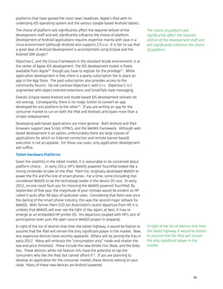 platforms that have gained the most news headlines: Apple’s iPad with its
underlying iOS operating system and the various Google-based Android tablets.
The choice of platform will signiﬁcantly affect the required skillset of the
development staff and will signiﬁcantly inﬂuence the choice of platform.
Development of Android applications requires expertise mainly with Java in a
Linux environment (although Android also supports C/C++). It is fair to say that
a great deal of Android development is accomplished using Eclipse and the
Android SDK plugin.9
Objective-C, and the Cocoa Framework in the standard Xcode environment, is at
the center of Apple iOS development. The iOS development toolkit is freely
available from Apple10
though you have to register for the privilege11
. While
application development is free, there is a yearly subscription fee to place an
app in the App Store. The paid subscription also provides access to the
community forums. Do not confuse Objective-C with C++. Objective-C is C
augmented with object oriented extensions and SmallTalk-style messaging.
Overall, Eclipse-based Android and Xcode-based iOS development skillsets do
not overlap. Consequently, there is no magic button to convert an app
developed for one platform to the other12
. If you are writing an app for the
consumer market to run on both the iPad and Android, anticipate more than a
simple redeployment.
Developing web-based applications are more general. Both Android and iPad
browsers support Java Script, HTML5, and the WebKit framework. Although web
based development is an option, unfortunately there are large classes of
applications for which an Internet connection and remote (server-based)
execution is not acceptable. For those use cases, only application development
will sufﬁce.
Tablet Hardware Platforms
Given the volatility in the tablet market, it is reasonable to be concerned about
platform choice. In early 2011, HP’s WebOS powered TouchPad looked like a
strong contender to take on the iPad. Palm Inc. originally developed WebOS to
power the Pre and Pixi line of smart phones. For a time, some (including me)
considered WebOS to be the technology leader in the device OS race. In early
2011, no one could fault you for choosing the WebOS powered TouchPad. By
September of that year, the magnitude of your mistake would be evident as HP
called it quits after 90 days of lackluster sales. Considering that Palm was once
the darling of the smart phone industry, this was the second major setback for
WebOS. With former Palm CEO Jon Rubinstein's recent departure from HP, it is
unlikely that WebOS will ever see the light of day again; at best, it may re-
emerge as an embedded HP printer OS. His departure coupled with HP's lack of
participation even puts the open source WebOS project in jeopardy.
In light of the list of devices that litter the tablet highway, it would be foolish to
assume that the iPad will remain the only signiﬁcant player in the market. New,
less expensive devices have recently appeared. Others will be joining the fray in
early 2012. Many will embrace the “consumption only” mode and shatter the
low-end price threshold. These include the new Kindle Fire, Nook, and the Kobo
Vox. These devices, while not feature rich, have the potential to tap the
consumers who like the iPad, but cannot afford it13
. If you are planning to
develop an application for the consumer market, these devices belong on your
radar. Many of these new devices are Android powered.
The choice of platform will
signiﬁcantly affect the required
skillset of the development staff and
will signiﬁcantly inﬂuence the choice
of platform.
In light of the list of devices that litter
the tablet highway, it would be foolish
to assume that the iPad will remain
the only signiﬁcant player in the
market.
50
 