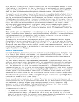 On the other end of the spectrum are the “feature rich” tablets/slates. Both the Lenovo ThinkPad Tablet and the Toshiba
THRiVE challenge the iPad on features. They view the iPad as extremely portable, but too limited to outright replace a
laptop for most IT professionals – a fair assessment. These new tablets are extremely portable laptops in a tablet form
factor. Both tablets will beneﬁt from the upcoming release of the newest Android OS, Ice Cream Sandwich.
There are other, currently lesser, players in the market. RIM has recently introduced their BlackBerry PlayBook. While too
early to call the game, the PlayBook does not show signs that it will challenge the Apple iPad’s lock on the market any
time soon, but the PlayBook does have several potential advantages. The ﬁrst is RIM’s underlying highly secure network.
The BlackBerry’s email encryption and server infrastructure is viewed as extremely secure. RIM’s encryption is thought so
secure that several governments banned its use14
until anti-terrorism concerns were addressed and back door access was
granted. The PlayBook may be able to leverage this existing technology to differentiate itself and gain a foothold.
Second, RIM has long and strong relationships in the corporate IT world. Migrating BlackBerry users to PlayBooks is a
logical path. Finally, RIM already offers a large stable of corporate centric business applications. It is logical to expect
that these packages are either automatically available on the PlayBook or, as is the case with their email client, will soon
be ported.
MeeGo is another option. Like Android, MeeGo is a Linux-based open source OS project sponsored by the Linux Foundation
(Android is sponsored by Google). MeeGo is not speciﬁcally designed for tablet applications. If you are looking to develop
an enterprise wide application on a bare platform, MeeGo may be worth consideration. On the other hand, if you are
targeting a wider consumer market, choosing MeeGo might be premature.
Not to be forgotten, Microsoft has been steadily working on perfecting its tablet/slate version of Windows. While the
Microsoft tablet OS has been mostly eclipsed by iOS, Android and even RIM, they are far too large to give up without a
ﬁght. Though the window of opportunity (pardon the pun) is closing, they have the potential to re-enter the market and
regain market share. Several manufacturers (ASUS, Lenovo, Samsung, and HP) have released Windows 7 versions of tablet
computers. Early indications are that the Windows 8 tablet OS might have what it takes to not only challenge iSO but
leapfrog Microsoft to the front of the pack.
Application Store (continued)
Returning to the App Store, it is more than a convenient mechanism for downloading applications. The App Store made
the fat client cool again! In the late 1990’s there was a push to get away from thick clients on the PC. Back then, it was
common to develop large applications that would have to be installed throughout an enterprise. Popular application
development tools included Visual Basic and Power Builder.15
Thick clients tended to be feature rich. Because they were closely paired with the underlying hardware platform, they
could create tailored, powerful widgets. Back then, long before Ruby or JavaScript, thin clients had limited functionality.
Thick client developers (they never described themselves as FAT) derided browser apps as being “green screens with
color”. Web developers shot back calling their counterparts “Fat Developers”16
. On the down side, their deployment
images were large and, back then, the internet was not the ubiquitous download medium it is today. Network bottlenecks
strained even dedicated intranets. Product releases on multiple ﬂoppies, CDs or DVDs were the norm – a product I once
worked on spanned 22 DVDs! Despite the size and distribution issue, the killer of the thick client was library conﬂicts.
Unanticipated library conﬂicts at install time were consuming larger and larger portions of corporate IT support budgets.
The combination of the application store and the underlying Internet support infrastructure has helped mitigate the fat
client installation, update, and library issues of the past.17
Whether you are developing an application for the Android or iPad markets, users cancan conveniently purchase and
download your application from the application store via the Internet. Over time, it will even track and notify your install
base when updates are available. Apple also supports applications geared for corporate IT departments. These
applications are not for the public App Store. The Enterprise Application Development Store18
allows you to offer
applications that are freely downloadable to targeted or licensed end users.
There are downsides to the App Store:
First, the App Store is successful, in a large part, because they own the market. If the iPad were to drop from its•
current 90% market share down to a more realistic level, then the effort to write and support apps for iPad tablet
devices will not seem as attractive. A three-way race between Apple, Android and Microsoft application stores means
that IT staff must become acquainted with three separate development infrastructures.
51
 