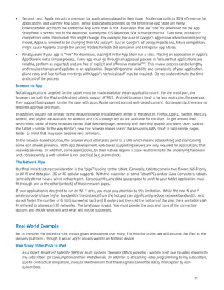 Second, cost. Apple extracts a premium for applications placed in their store. Apple now collects 30% of revenue for•
applications sold via their App Store. While applications provided on the Enterprise App Store are freely
downloadable, access to the Enterprise App Store itself is not. Even apps that are "free" for download via the App
Store have a hidden cost to the developer, namely the iOS Developer SDK subscription cost. Over time, as realistic
competitors enter the market, this might change. For example, because of Google’s aggressive advertisement pricing
model, Apple is rumored to be changing their iAd policy19
. Just as Google’s ad policy impacts iAd, future competitors
might cause Apple to change the pricing models for both the consumer and Enterprise App Stores.
Finally, even if your app is “free” for download, placing it in the App Store has a cost. Placing an application in Apple’s•
App Store is not a simple process. Every app must go through an approval process to “ensure that applications are
reliable, perform as expected, and are free of explicit and offensive material"20
. This review process can be lengthy
and require changes and updates to an application. Depending on the visibility and complexity of your application,
plane rides and face-to-face meetings with Apple’s technical staff may be required. Do not underestimate the time
and cost of the process.
Browser vs. App
Not all applications targeted for the tablet must be made available via an application store. For the most part, the
browsers on both the iPad and Android tablets support HTML5. Android browsers tend to be less restrictive, for example,
they support ﬂash player. Unlike the case with apps, Apple cannot control web-based content. Consequently, there are no
required approval processes.
In addition, you are not limited to the default browser installed with either of the devices. Firefox, Opera, iSwifter, Mercury,
Atomic, and Skyﬁre are available for Android and iOS – though not all are available for the iPad. To get around iPad
restrictions, some of these browsers render iPad destined pages remotely and then ship graphical screens shots back to
the tablet – similar to the way Kindle’s new Fire browser makes use of the Amazon’s AWS cloud to help render pages
faster (a trend that may soon become very common).
In the browser-based solution, the browser must ultimately point to a URL which means establishing and maintaining
some sort of web presence. With app development, web-based supporting servers are only required for applications that
use web services. In addition, some applications, by their nature, require a close relationship to the underlying hardware
and, consequently, a web solution is not practical (e.g. alarm clock).
The Network Pipe
Our ﬁnal infrastructure consideration is the “pipe” leading to the tablet. Generally, tablets come in two ﬂavors: Wi-Fi only
or Wi-Fi and data plan (3G or 4G cellular support). With the exception of some Tablet PCs and/or Slate Computers, tablets
generally do not have a wired network port. Consequently, any data you propose to push to your tablet application must
ﬁt through one or the other (or both) of these network pipes.
If your application is designed to run on Wi-Fi only, you must pay attention to this limitation. While the new N and P
wireless routers have higher bandwidth, the distance from the hotspot can signiﬁcantly reduce network bandwidth. And
do not forget the number of G (still somewhat fast) and B routers out there. At the bottom of the pile, there are tablets Wi-
Fi tethered to phones on 3G networks. The landscape is vast. You must ponder the pros and cons of the connection
options and decide what will and what will not be supported.
Real-World Example
Let us consider the infrastructure impact given an example user story. For this discussion, we will assume the iPad as the
delivery platform – though it would apply equally well to an Android device.
User Story: Video Push to iPad
As a Direct Broadcast Satellite (DBS) or Multi Systems Operator (MSO) provider, I wish to push live TV video streams to
my subscribers for consumption on their iPad devices. In addition to streaming video programming to my subscribers,
due to contractual obligations, I would like to ensure that these signals cannot be easily intercepted by non-
subscribers.
52
 
