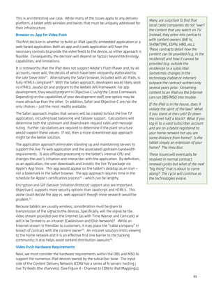 This is an interesting use case. While many of the issues apply to any delivery
platform, a tablet adds wrinkles and twists that must be uniquely addressed for
their infrastructure.
Browser vs. App for Video Push
The ﬁrst decision is whether to build an iPad-speciﬁc embedded application or a
web-based application. Both an app and a web application will have the
necessary controls to provide the video feeds to the device, so either approach is
feasible. Consequently, the decision will depend on factors beyond technology,
capabilities, and limitations.
It is noteworthy that the iPad does not support Adobe’s Flash Player and, by all
accounts, never will; the details of which have been eloquently elaborated by
the late Steve Jobs21
. Alternatively the Safari browser, included with all iPads, is
fully HTML5 compliant22
. With the Safari approach, developers would likely work
in HTML5, JavaScript and program to the WebKit API Framework. For app
development, they would program in Objective-C using the Cocoa Framework.
Depending on the capabilities of your development staff, one option may be
more attractive than the other. In addition, Safari and Objective-C are not the
only choices – just the most readily available.
The Safari approach implies that servers will be created to host the live TV
application, including load balancing and failover support. Calculations will
determine both the upstream and downstream request rates and message
sizing. Further calculations are required to determine if the plant structure
would support these values. If not, then a more streamlined app approach
might be the better solution.
The application approach eliminates standing up and maintaining servers to
support the live TV web application and the associated upstream bandwidth
requirements. It also ofﬂoads processing to the tablet’s internal CPU and
changes the user’s initiation and interaction with the application. By deﬁnition,
as an application, the user downloads and installs the live TV package via
Apple’s App Store. This app would appear on the tablet’s desktop as an icon –
not a bookmark in the Safari browser. The app approach requires time in the
schedule for Apple’s certiﬁcation process23
- which can be lengthy.
Encryption and SIP (Session Initiation Protocol) support also are important.
Objective-C supports more security options than JavaScript and HTML5. This
alone could decide the app vs. web approach though more research would be
prudent.24
Because tablets are usually wireless, consideration must be given to
transmission of the signal to the devices. Speciﬁcally, will the signal be the
video stream provided over the Internet (as with Time Warner and Comcast) or
will it be limited to an intranet (Cablevision and Dish Network)? While an
Internet stream is friendlier to customers, it may place the “cable company” in
breach of contract with the content owner25
. An intranet solution limits viewing
to the home network and it is an effective ﬁrst-line barrier to the hacking
community; it also helps avoid content distribution lawsuits26
.
Video Push Hardware Requirements
Next, we must consider the hardware requirements within the DBS and MSO to
support the numerous iPad devices owned by the subscriber base. The input
side of the Content Delivery Network (CDN) has a series of N servers hosting j
live TV feeds (the channels). (See Figure 4 - Channel to CDN to iPad Mappings.)
Many are surprised to ﬁnd that
local cable companies do not "own"
the content that you watch on TV.
Instead, they enter into contracts
with content owners (WE tv,
SHOWTIME, ESPN, HBO, etc.).
These contracts detail how the
content can be provided (e.g. in the
residence) and how it cannot be
provided (e.g. outside the
residence) to a subscriber.
Sometimes changes in the
technology (tablet or internet)
outpace the contract written only
several years prior. Streaming
content to an iPad via the Internet
can run DBS/MSO into trouble.
If the iPad is in the house, does it
violate the spirit of the law? What
if you stand at the curb? Or down
the street half a block? What if you
log in to a valid subscriber account
and are on a tablet registered to
your home network but you are
some distance from home? Is the
tablet simply an extension of your
home? The lines blur.
These issues will eventually be
resolved in normal contract
renewal cycles but what of the next
"big thing" that is about to come
along? The cycle will continue as
the technologies evolve.
53
 
