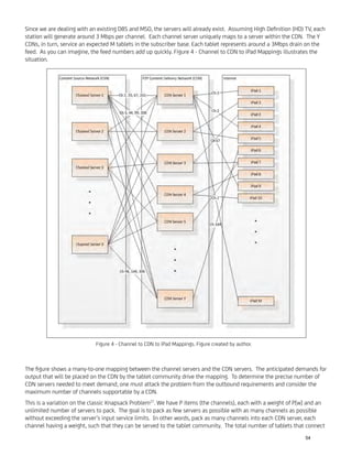 Since we are dealing with an existing DBS and MSO, the servers will already exist. Assuming High Deﬁnition (HD) TV, each
station will generate around 3 Mbps per channel. Each channel server uniquely maps to a server within the CDN. The Y
CDNs, in turn, service an expected M tablets in the subscriber base. Each tablet represents around a 3Mbps drain on the
feed. As you can imagine, the feed numbers add up quickly. Figure 4 - Channel to CDN to iPad Mappings illustrates the
situation.
The ﬁgure shows a many-to-one mapping between the channel servers and the CDN servers. The anticipated demands for
output that will be placed on the CDN by the tablet community drive the mapping. To determine the precise number of
CDN servers needed to meet demand, one must attack the problem from the outbound requirements and consider the
maximum number of channels supportable by a CDN.
This is a variation on the classic Knapsack Problem27
. We have P items (the channels), each with a weight of P[w] and an
unlimited number of servers to pack. The goal is to pack as few servers as possible with as many channels as possible
without exceeding the server’s input service limits. In other words, pack as many channels into each CDN server, each
channel having a weight, such that they can be served to the tablet community. The total number of tablets that connect
Figure 4 - Channel to CDN to iPad Mappings. Figure created by author.
54
 