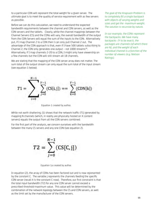 to a particular CDN will represent the total weight for a given server. The
ultimate goal is to meet the quality of service requirement with as few servers
as possible.
Before we can do this calculation, we need to understand the expected
bandwidth requirements between the channel and CDN servers, as well as the
CDN servers and the tablets. Clearly, while the channel mappings between the
Channel Servers (CS) and the CDNs will vary, the overall bandwidth of the output
from the CDN Servers will equal the sum of the inputs to the CDN. Alternatively
put, if I map Channel 2 to a CDN then I can only pull Channel 2 out. The
advantage of the CDN approach is that, even if I have 500 tablets subscribing to
Channel 2, the CDN only generates one output – not 1000 streams28
.
Alternatively, if I map channels 2-20 to a CDN, I might only have viewership on
a few channels but the CDN will still stream all 18 channels.
We are stating that the mapping of the CDN server array does not matter. The
sum total of the output stream can only equal the sum total of the input stream
(see equation 1 below).
While not earth shattering, (1) shows that the network trafﬁc (T1) generated by
mapping N channels (which, in reality are physically hosted on X content
servers) equals the output from all the CDN servers combined.
For the ﬁrst part of the analysis, we concern ourselves with the bandwidth
between the many CS servers and any one CDN (see equation 2).
In equation (2), the array of CDNs has been factored out and is now represented
by the constant C. The variable j represents the channels feeding the speciﬁc
CDN server (recall it is the constant C now). Therefore, our ﬁrst constraint is that
the total input bandwidth (T2) for any one CDN server cannot exceed a
prescribed threshold maximum value. This value will be determined by the
combination of the network topology between the CS and CDN servers, as well
as the limit set by the manufacturer of the CDN servers.
The goal of the Knapsack Problem is
to completely ﬁll a single backpack
with objects of varying weights and
sizes and get the maximum weight.
The solution is recursive by nature.
In our example, the CDNs represent
the backpacks. We have many
backpacks (Y to be exact), the
packages are channels (of which there
are N), and the weight of each
individual channel is a function of the
number of viewers (e.g. Nielson
Ratings).
Equation 1 created by author.
Equation 1a created by author.
55
 