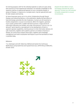 for training purposes, both for the individual operator as well as to pass along
best practices of more experienced individuals. For example, knowledge on the
sequence used by an experienced operator to scan a composite display, or
groups of displays, in response to a complex event, may be captured and used
for later analysis and training.
As Steve Greenspan points out in his article, Collaborating through Shared
Displays and Interacting Devices, in this publication, despite the best efforts to
have technology automate the role of operators, humans are still essential to
handle unexpected or unusual circumstances. When this happens, operators
must usually contend with a sudden demand to process a large volume of
information efﬁciently and reliably, and under time pressure. To do so in an “on
demand” world requires a new approach to the development of tools to
augment operator capabilities, training and just-in-time information delivery. CA
Labs researchers, together with academic partners at Carleton University in
Ottawa, are continuing to explore these topics, together with knowledge
management and novel visualization techniques to push the boundaries of what
is possible today.
Reference:
1
S.L. Greenspan and G.M. Silberman, Method and System for Continuous
Notiﬁcations Using Subliminal and Supraliminal Cues, USPTO ﬁling 12/904,443,
October 2010.
Despite the best efforts to have
technology automate the role of
operators, humans are still essential
to handle unexpected or unusual
circumstances.
2
 