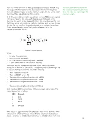 There is a similar constraint on the output side (tablet facing) of the CDN array.
The Knapsack Problem demonstrates that we cannot indiscriminately throw
items into a bag and expect to get the maximum weight. We also cannot assign
channels without regard to demand (viewership).
To do this, we must determine the approximate number of CDN servers required
in the array. To derive this value, we ﬁrst assign a weight for each of the
channels – the weight for the Knapsack Problem. We derive these weights from
the Nielson ratings or from internal marketing statistics. Next, we must deﬁne a
function that can transform viewership ratings in to an equivalent server load.
Finally, we can divide the sum of the transformed viewership by the
manufacturer’s server ratings.
Where:
Rv is the viewership rating•
N is the number of channels•
Rs is the maximum load reading of the CDN server•
Y is the total number of CDN servers in the array•
For reasons that will soon become apparent, we will not have a uniform
distribution of channels to CDN servers. Consequently, this value of Y might not
be accurate. To help visualize this, assume the following:
There are 1000 channels (Y)•
There are 50 CDN servers (N)•
The viewership rating for ordinal Channel 0 is 1000•
The viewership rating for ordinal Channel 1 is 999•
The viewership rating for ordinal Channel 1 is 998•
…•
The viewership rating for ordinal Channel 999 is 1•
Next, map these 1000 channels to our CDN server array in ordinal order. That
mapping would look as follows:
CDN Channels
1 0-19
2 20-39
3 40-59
4 …
50 979-999
What should be apparent is that CDN 1 hosts the most viewed channels. While
CDN server 50 is hosting the least viewed. This not only means that we have
placed a large load on CDN 1 and almost no load on CDN 50, but we might have
Equation 2 created by author.
The Knapsack Problem demonstrates
that we cannot indiscriminately throw
items into a bag and expect to get the
maximum weight.
56
 