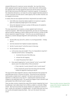 violated CDN server 0’s maximum server rating (Rs). You may think that a
better approach would map the channels in round robin order. Unfortunately,
this approach does not help spread the load across all the servers and it still
fails to take into account the CDN server’s maximum capacity. For example, if
the viewership demand (i.e. sum total of currently mapped channels) placed on
a server consumes all of the server’s rated capacity, then no other channels can
be mapped to the server.
In reality, there are two separate and distinct requirements we need to meet:
1. Each CDN server should be ideally loaded to its maximum capacity
given the viewership weight given to the channels
2. Derive the idealized minimum number of CDN servers (Y) needed to
service the (N) channels
This new requirement is, in essence, a classic applied math minimum/
maximum equation. With these two requirements, we now can now derive the
optimal channel mappings, as well as determine the minimum number of CDN
servers required to support the load. To do this, we use something we can
describe as a holistic Backpack Algorithm with backtracking. This algorithm
entails:
1. Set the CDN array size to N-x, where x is a tuning parameter – initially
set to 1
2 Sort the channels from highest to lowest viewership
3 Set the “current server” to the ﬁrst server in the array
4 for all channels in the array:
a. Is the server array zero length? If so, it is impossible to map the Y
channels to the N server. Consequently:
i. increment the size of the CDN array
ii. remove the old mapping
iii. restart the process from step 3
b. Else, would mapping the “current channel” to the “current CDN”
server cause it to violate either of the constraints?
i. If not, map the “current channel” to the “current server”
ii. Else, remove this server from the lineup and recursively
invoke this algorithm (starting at step 4)
The result of the above algorithm will be an ideal distribution that spreads the
load effectively across a minimum of servers. Assuming no one channel by
itself exceeds a single server’s capacity29
, the worst-case outcome from this
algorithm is a CDN server array size of Y – meaning each channel has been
mapped to one dedicated server. This would only happen if each channel’s load
were greater than 50% of each server’s capacity.
There are other concerns, beyond the scope of the channel mappings that must
be addressed. Each video stream from a CDN to a tablet is a concrete 3 Mbps
stream. We must ensure that the overall network can support this volume of
data. Luckily, this calculation is straightforward. For every CDN server, we must
sum up the anticipated viewership feeds – then sum the results from every
server:
There are other concerns, beyond the
scope of the channel mappings that
must be addressed.
57
 