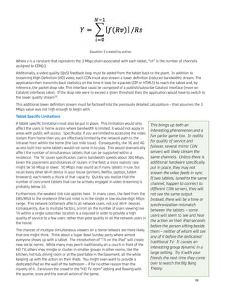 Where v is a constant that represents the 3 Mbps drain associated with each tablet, “ch” is the number of channels
assigned to CDN[s].
Additionally, a video quality (QoS) feedback loop must be added from the tablet back to the plant. In addition to
streaming High-Deﬁnition (HD) video, each CDN must also stream a lower deﬁnition (reduced bandwidth) stream. The
application then transmits back statistics on the time it took for a packet (SIP or HTML5) to reach the tablet and, by
inference, the packet drop rate. This interface could be composed of a publish/subscribe Catalyst interface (more on
Catalyst interfaces later). If the drop rate were to exceed a given threshold then the application would have to switch to
the lower quality stream30
.
This additional lower deﬁnition stream must be factored into the previously detailed calculations – that assumes the 3
Mbps value was not high enough to begin with.
Tablet Speciﬁc Limitations
A tablet speciﬁc limitation must also be put in place. This limitation would only
affect the users in home access where bandwidth is limited; it would not apply in
areas with public wiﬁ access. Speciﬁcally: if you are limited to accessing the video
stream from home then you are effectively limited by the network path to the
intranet from within the home (the last mile issue). Consequently, the 3G and 4G
access built into some tablets would not come in to play. This would dramatically
affect the number of simultaneous tablets that can be supported within a
residence. The ‘N’ router speciﬁcation claims bandwidth speeds about 300 Mbps.
Given the placement and distances of routers in the ﬁeld, a more realistic rate
might be 50 Mbsp or lower. 50 Mbps may sound as if many tablets in use, but
recall every other Wi-Fi device in your house (printers, Netﬂix, laptops, tablet
browsers); each needs a chunk of that capacity. Quickly you realize that the
number of concurrent tablets that can be actively engaged in video streaming is
probably below 10.
Furthermore, the weakest link rule applies here. In many cases, the feed from the
DBS/MSO to the residence (the last mile) is in the single or low double-digit Mbps
range. This network bottleneck affects all network users, not just Wi-Fi devices.
Consequently, due to multiple factors, a limit on the number of users viewing live
TV within a single subscriber location is a required in order to provide a high
quality of service to a few users rather than poor quality to all the network users in
the house.
The chances of multiple simultaneous viewers on a home network are more likely
that one might think. Think about a Super Bowl Sunday party where almost
everyone shows up with a tablet. The introduction of “TV on the iPad” will create
new social norms. While many may perch traditionally on a couch in front of the
HD TV, others may mingle or cluster in smaller groups in other rooms, like the
kitchen, hot tub, dining room or at the pool table in the basement; all the while
keeping up with the action on their iPads. You might even want to provide a
dedicated iPad on the wall of the bathroom – if for no other reason than the
novelty of it. I envision the crowd in the “HD TV room” ebbing and ﬂowing with
the quarter, score and the overall action of the game.
Equation 3 created by author.
This brings up both an
interesting phenomenon and a
fun parlor game too. In reality
for quality of service and
failover, several mirror CDN
servers will likely stream the
same channels. Unless there is
additional hardware speciﬁcally
put in place, they may not
stream the video feeds in sync.
If two tablets, tuned to the same
channel, happen to connect to
different CDN servers, they will
not see the same output.
Instead, there will be a time or
synchronization mismatch
between the tablets – some
users will seem to see and hear
the action on their iPad seconds
before the person sitting beside
them – neither of whom will see
any of it before the dedicated/
traditional TV. It causes an
interesting group dynamic in a
large setting. Try it with your
friends the next time they come
over to watch the Big Bang
Theory.
58
 