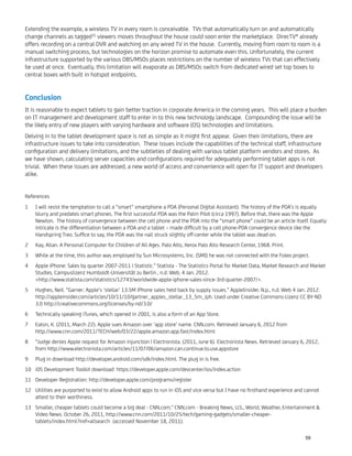 Extending the example, a wireless TV in every room is conceivable. TVs that automatically turn on and automatically
change channels as tagged31
viewers moves throughout the house could soon enter the marketplace. DirecTV® already
offers recording on a central DVR and watching on any wired TV in the house. Currently, moving from room to room is a
manual switching process, but technologies on the horizon promise to automate even this. Unfortunately, the current
infrastructure supported by the various DBS/MSOs places restrictions on the number of wireless TVs that can effectively
be used at once. Eventually, this limitation will evaporate as DBS/MSOs switch from dedicated wired set top boxes to
central boxes with built in hotspot endpoints.
Conclusion
It is reasonable to expect tablets to gain better traction in corporate America in the coming years. This will place a burden
on IT management and development staff to enter in to this new technology landscape. Compounding the issue will be
the likely entry of new players with varying hardware and software (OS) technologies and limitations.
Delving in to the tablet development space is not as simple as it might ﬁrst appear. Given their limitations, there are
infrastructure issues to take into consideration. These issues include the capabilities of the technical staff, infrastructure
conﬁguration and delivery limitations, and the subtleties of dealing with various tablet platform vendors and stores. As
we have shown, calculating server capacities and conﬁgurations required for adequately performing tablet apps is not
trivial. When these issues are addressed, a new world of access and convenience will open for IT support and developers
alike.
References
I will resist the temptation to call a “smart” smartphone a PDA (Personal Digital Assistant). The history of the PDA’s is equally1
blurry and predates smart phones. The ﬁrst successful PDA was the Palm Pilot (circa 1997). Before that, there was the Apple
Newton. The history of convergence between the cell phone and the PDA into the “smart phone” could be an article itself. Equally
intricate is the differentiation between a PDA and a tablet – made difﬁcult by a cell phone-PDA convergence device like the
Handspring Treo. Sufﬁce to say, the PDA was the nail struck slightly off-center while the tablet was dead-on.
Kay, Allan. A Personal Computer for Children of All Ages. Palo Alto, Xerox Palo Alto Research Center, 1968. Print.2
While at the time, this author was employed by Sun Microsystems, Inc. (SMI) he was not connected with the Foleo project.3
Apple iPhone: Sales by quarter 2007-2011 | Statistic." Statista - The Statistics Portal for Market Data, Market Research and Market4
Studies. Campuslizenz Humboldt-Universität zu Berlin , n.d. Web. 4 Jan. 2012.
<http://www.statista.com/statistics/12743/worldwide-apple-iphone-sales-since-3rd-quarter-2007/>.
Hughes, Neil. “Garner: Apple’s ‘stellar’ 13.5M iPhone sales held back by supply issues.” AppleInsider. N.p., n.d. Web 4 Jan. 2012.5
http://appleinsider.com/articles/10/11/10/gartner_apples_stellar_13_5m_iph. Used under Creative Commons-Lizenz CC BY-ND
3.0 http://creativecommons.org/licenses/by-nd/3.0/
Technically speaking iTunes, which opened in 2001, is also a form of an App Store.6
Eaton, K. (2011, March 22). Apple sues Amazon over ‘app store’ name. CNN.com. Retrieved January 6, 2012 from7
http://www.cnn.com/2011/TECH/web/03/22/apple.amazon.app.fast/index.html
“Judge denies Apple request for Amazon injunction | Electronista. (2011, June 6). Electronista News. Retrieved January 6, 2012,8
from http://www.electronista.com/articles/11/07/06/amazon.can.continue.to.use.appstore
Plug in download http://developer.android.com/sdk/index.html. The plug in is free.9
iOS Development Toolkit download: https://developer.apple.com/devcenter/ios/index.action10
Developer Registration: http://developer.apple.com/programs/register11
Utilities are purported to exist to allow Android apps to run in iOS and vice versa but I have no ﬁrsthand experience and cannot12
attest to their worthiness.
Smaller, cheaper tablets could become a big deal - CNN.com." CNN.com - Breaking News, U.S., World, Weather, Entertainment &13
Video News. October 26, 2011, http://www.cnn.com/2011/10/25/tech/gaming-gadgets/smaller-cheaper-
tablets/index.html?iref=allsearch (accessed November 18, 2011).
59
 