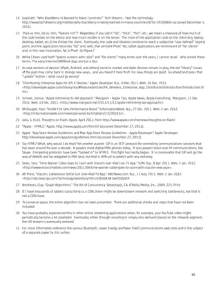 Gopinath. "Why BlackBerry Is Banned In Many Countries?" Tech Dreams - Feel the technology.14
http://www.techdreams.org/mobiles/why-blackberry-is-being-banned-in-many-countries/4292-20100804 (accessed December 1,
2011).
Thick vs thin, fat vs. thin, “feature rich”? Regardless if you call it “fat”, “thick”, “thin”, etc., we mean a measure of how much of15
the code resides on the device and how much resides is on the server. The more of the application code on the client (e.g. laptop,
desktop, tablet, etc.)) the thicker the client. Eventually, the code and libraries combine to reach a subjective “user deﬁned” tipping
point, and the application becomes “fat” and, well, that ain'taint Phat! Yet, tablet applications are reminiscent of “fat clients”
and, in this new incarnation, fat is Phat! Go ﬁgure.?
While I have used both “greens screens with color” and “fat clients” many times over the years, I cannot recall who coined these16
terms. The early Internet/ARPAnet days are but a blur.
As new versions of devices (iPads, Android, and others) come to market and older devices remain in play, the old “library” issues17
of the past may come back in strange new ways… and you heard it here ﬁrst! For now, things are good. Go ahead and press that
“update” button – what could go wrong?
"Distributing Enterprise Apps for iOS 4 Devices." Apple Developer. N.p., 4 Mar. 2011. Web. 16 Dec. 2011.18
<http://developer.apple.com/library/ios/#featuredarticles/FA_Wireless_Enterprise_App_Distribution/Introduction/Introduction.ht
ml>.
Schnell, Joshua. "Apple rethinking its iAd approach." Macgasm - Apple Tips, Apple News, Apple Everything.. Macgasm, 12 Dec.19
2011. Web. 13 Dec. 2011. <http://www.macgasm.net/2011/12/12/apple-rethinking-iad-approach/>.
McDougall, Paul. "Kindle Fire Gets Performance Boost." InformationWeek. N.p., 27 Dec. 2011. Web. 2 Jan. 2012.20
<http://informationweek.com/news/personal-tech/tablets/232301032>.
Jobs, S. (n.d.). Thoughts on Flash. Apple. April 2012, from http://www.apple.com/hotnews/thoughts-on-ﬂash/21
"Apple - HTML5." Apple. http://www.apple.com/html5/ (accessed December 27, 2011).22
Apple. "App Store Review Guidelines and Mac App Store Review Guidelines - Apple Developer." Apple Developer.23
http://developer.apple.com/appstore/guidelines.html (accessed December 27, 2011).
Sip HTML? What, why would I do that? Yet another puzzle! SIP is an IETF protocol for controlling communications sessions that24
has been around for over a decade. It powers most digital/PBX phones today. It also powers Voice-over-IP communications, like
Skype. Competing protocols have been “backed in” to HTML5. This ﬁght has hardly begun. It is conceivable that SIP will go the
way of WebOS and be relegated to PBX land, but that is difﬁcult to predict with any certainty.
Seals, Tara. "Time Warner Cable Goes to Court with Viacom over iPad Live TV App." V2M. N.p., 8 Apr. 2011. Web. 2 Jan. 2012.25
<http://www.vision2mobile.com/news/2011/04/time-warner-cable-goes-to-court-with-viacom-over.aspx>.
AP Press. "Viacom, Cablevision Settle Suit Over iPad TV App." ABCNews.com. N.p., 11 Aug. 2011. Web. 2 Jan. 2012.26
<http://abcnews.go.com/Technology/wireStory?id=14283083#.TwGfZ0qSER
Breshears, Clay. "Graph Algorithms." The Art of Concurrency. Sebastopol, CA: O'Reilly Media, Inc., 2009. 225. Print.27
If I have thousands of tablets subscribing to a CDN, there might be downstream network and switching bottlenecks, but that is28
not a CDN issue.
To conserve space, the entire algorithm has not been presented. There are additional checks and steps that have not been29
included.
You have probably experienced this in other online streaming applications when, for example, your YouTube video might30
periodically become a bit pixelated. Eventually, either through rerouting or simply less demand placed on the network segment,
the HD stream is eventually restored.
For more information reference the various Bluetooth, Lower Energy and Near Field Communications web sites and is the subject31
of a separate paper by this author.
60
 