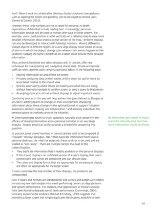 itself. Recent work on collaborative tabletop displays explores how gestures,
such as tapping the screen and pointing, can be conveyed to remote users
(Genest & Gutwin, 2012).
However, these large surfaces are not as good for personal, in-depth
explorations of data that include reading text. Increasingly, personal
information devices will be used to interact with data on large screens. For
example, users could position a tablet vertically on a tabletop map to view more
detailed information about events at that section of the map. Ambient displays
can also be developed to interact with tabletop monitors. Moving differently
shaped objects to different regions of a very large display could create an array
of alarms in which the objects change color when certain events happen at their
locations; tapping the same colored tab on a tablet could provide more detailed
information.
Thus, ambient, handheld and tablet displays will, in concert, offer new
techniques for manipulating and navigating shared data. Onsite and remote
staff can work together, each carrying a personal tablet, in the following ways:
Moving information on and off the big screen•
Privately analyzing data on their tablet, drilling down (or up) for more (or•
less) detail relative to the shared view
Quickly ascertaining where others are looking and what they are doing,•
without having to navigate to another screen or send a query to that person
Arranging physical or virtual ambient displays to signal important events•
Combining devices in this way will help address the goals deﬁned by Douglas et
al (2007): alerting teams to changes in their environment, displaying
information about these changes in the optimal format to support “situation
awareness, decision making, and collaboration,” and allowing individuals the
personal space to creatively analyze the situation.
As information gets easier to share, questions naturally arise concerning the
efﬁcacy of sharing information across personal monitors or on very large
displays. Several empirical studies provide a direction for answering this
question.
In practice, large shared monitors in control centers tend to be composed of
“repeater” displays (Douglas, 2007) that duplicate information from several
personal desktops. As might be expected, these tend not to be used and are
treated as “eye candy”. There are multiple factors that lead to this
underutilization:
They duplicate information that is readily available on the personal displays•
If the shared display is an unﬁltered version of a user’s display, that user’s•
control icons and cursor are distracting and can obscure data
The colors and display format that are appropriate for the personal display•
are often not appropriate for the larger screen
If users customize the look and feel of their displays, the problems are
compounded.
Even if colors and formats are standardized, and cursors and widgets are hidden,
introducing new technologies into a well-performing center can degrade team
and system performance. For instance, chat applications in military settings
have been found to degrade overall team performance (Cummings, 2004).
Similarly, experimental evidence (Bolstad & Endsley, 1999) suggests that
providing a large screen that simply duplicates the displays available to each
As information gets easier to share,
questions naturally arise over how
much information should be shared.
63
 