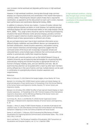 user increases mental workload and degrades performance in high workload
conditions.
However, in high workload conditions, sharing data through large common
displays can improve productivity and coordination if the shared information is
carefully crafted. Presenting the relevant subset of data that is required for
coordination, as opposed to all the data present on each user’s screen, improves
team performance and coordination (Bolstad & Endsley, 2000).
In addition to relevancy, format also matters. A series of studies indicate that
multiple-attribute displays are better on small displays, but spatially-grouped,
individual displays (for each attribute) work better on very large displays (Yost &
North, 2006). Thus, large screens should be used for monitoring and exploring
situations that would otherwise clutter personal displays, provide a common
ground to support collective situation awareness, and/or permit comparison of
different levels of data representation or different sets of data.
We are just beginning to learn how to best coordinate information across
different display modalities and how different devices can interoperate to
facilitate collaboration, shared situation awareness, and problem-solving.
Current research directions and technology trajectories suggest that the
command center of the future will increasingly incorporate remote and
collocated teams using multiple types of devices that communicate with one
another to automatically modify their respective displays.
At CA Labs, with university partners such as the HotSoft Research Group at
Carleton University, we are exploring new technologies for visualizing big data,
automatically merging and transforming data to appropriate formats as a
function of display modality, tasks, and user identities and roles. We are
examining how attention can be guided within a team by other team members
and by software (as in the case of alerts), and how multiple devices can be used
in combination to synergistically enhance situation awareness and
responsiveness.
References
Bilton, N. (February 23, 2012) Behind the Google Goggles, Virtual Reality. NY Times.
Bolstad, C.A., & Endsley, M.R. (1999) Shared mental models and shared displays: An
empirical evaluation of team performance, In Proceedings of the 43rd Annual Meeting
of the Human Factors and Ergonomics Society. Houston, TX: Human Factors and
Ergonomics Society.
Bolstad, C.A., & Endsley, M.R. (2000) The effect of task load and shared displays on team
situation awareness. In Proceedings of the 14th Triennial Congress of the International
Ergonomics Association and the 44th Annual Meeting of the Human Factors and
Ergonomics Society. Santa Monica, CA: HFES
Cummings, M.L., Bruni, S. and Mitchell, P.J. (2010) Human Supervisory Control
Challenges, in Network-Centric Operations Reviews of Human Factors and Ergonomics,
6: 34
Douglas, L., Aleva, D., Havig, P. (2007) Shared displays: an overview of perceptual and
cognitive issues. In 12th International Command and Control Research and Technology
Symposium: Adapting C2 to the 21st Century (Cognitive and Social Issues)
Genest, A. and Gutwin, C. (February, 2012) Evaluating the Effectiveness of Height
Visualizations for Improving Gestural Communication at Distributed Tables. Proc. CSCW
2012, 2012, 519-528
Yost, B. and North, C. The Perceptual Scalability of Visualization. IEEE Transactions on
Visualization and Computer Graphics, vol. 12, no. 5, Sept/Oct 2006.
In high workload conditions, sharing
data through large common displays
can improve productivity and
coordination if the shared information
is carefully crafted.
64
 