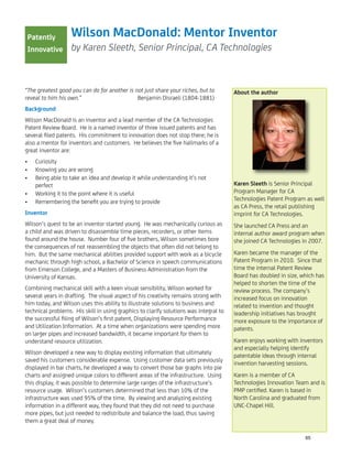 Wilson MacDonald: Mentor Inventor
by Karen Sleeth, Senior Principal, CA Technologies
“The greatest good you can do for another is not just share your riches, but to
reveal to him his own.” Benjamin Disraeli (1804-1881)
Background
Wilson MacDonald is an inventor and a lead member of the CA Technologies
Patent Review Board. He is a named inventor of three issued patents and has
several ﬁled patents. His commitment to innovation does not stop there; he is
also a mentor for inventors and customers. He believes the ﬁve hallmarks of a
great inventor are:
Curiosity•
Knowing you are wrong•
Being able to take an idea and develop it while understanding it’s not•
perfect
Working it to the point where it is useful•
Remembering the beneﬁt you are trying to provide•
Inventor
Wilson’s quest to be an inventor started young. He was mechanically curious as
a child and was driven to disassemble time pieces, recorders, or other items
found around the house. Number four of ﬁve brothers, Wilson sometimes bore
the consequences of not reassembling the objects that often did not belong to
him. But the same mechanical abilities provided support with work as a bicycle
mechanic through high school, a Bachelor of Science in speech communications
from Emerson College, and a Masters of Business Administration from the
University of Kansas.
Combining mechanical skill with a keen visual sensibility, Wilson worked for
several years in drafting. The visual aspect of his creativity remains strong with
him today, and Wilson uses this ability to illustrate solutions to business and
technical problems. His skill in using graphics to clarify solutions was integral to
the successful ﬁling of Wilson’s ﬁrst patent, Displaying Resource Performance
and Utilization Information. At a time when organizations were spending more
on larger pipes and increased bandwidth, it became important for them to
understand resource utilization.
Wilson developed a new way to display existing information that ultimately
saved his customers considerable expense. Using customer data sets previously
displayed in bar charts, he developed a way to convert those bar graphs into pie
charts and assigned unique colors to different areas of the infrastructure. Using
this display, it was possible to determine large ranges of the infrastructure’s
resource usage. Wilson’s customers determined that less than 10% of the
infrastructure was used 95% of the time. By viewing and analyzing existing
information in a different way, they found that they did not need to purchase
more pipes, but just needed to redistribute and balance the load, thus saving
them a great deal of money.
About the author
Karen Sleeth is Senior Principal
Program Manager for CA
Technologies Patent Program as well
as CA Press, the retail publishing
imprint for CA Technologies.
She launched CA Press and an
internal author award program when
she joined CA Technologies in 2007.
Karen became the manager of the
Patent Program in 2010. Since that
time the internal Patent Review
Board has doubled in size, which has
helped to shorten the time of the
review process. The company’s
increased focus on innovation
related to invention and thought
leadership initiatives has brought
more exposure to the importance of
patents.
Karen enjoys working with inventors
and especially helping identify
patentable ideas through internal
invention harvesting sessions.
Karen is a member of CA
Technologies Innovation Team and is
PMP certiﬁed. Karen is based in
North Carolina and graduated from
UNC-Chapel Hill.
Patently
Innovative
65
 