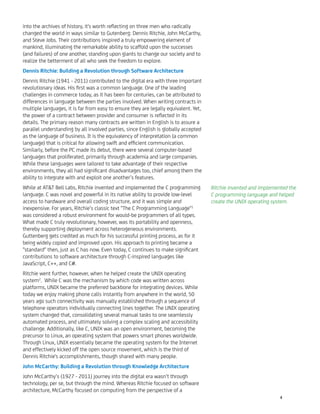 into the archives of history, it's worth reﬂecting on three men who radically
changed the world in ways similar to Gutenberg: Dennis Ritchie, John McCarthy,
and Steve Jobs. Their contributions inspired a truly empowering element of
mankind, illuminating the remarkable ability to scaffold upon the successes
(and failures) of one another, standing upon giants to change our society and to
realize the betterment of all who seek the freedom to explore.
Dennis Ritchie: Building a Revolution through Software Architecture
Dennis Ritchie (1941 - 2011) contributed to the digital era with three important
revolutionary ideas. His ﬁrst was a common language. One of the leading
challenges in commerce today, as it has been for centuries, can be attributed to
differences in language between the parties involved. When writing contracts in
multiple languages, it is far from easy to ensure they are legally equivalent. Yet,
the power of a contract between provider and consumer is reﬂected in its
details. The primary reason many contracts are written in English is to assure a
parallel understanding by all involved parties, since English is globally accepted
as the language of business. It is the equivalency of interpretation (a common
language) that is critical for allowing swift and efﬁcient communication.
Similarly, before the PC made its debut, there were several computer-based
languages that proliferated, primarily through academia and large companies.
While these languages were tailored to take advantage of their respective
environments, they all had signiﬁcant disadvantages too, chief among them the
ability to integrate with and exploit one another’s features.
While at AT&T Bell Labs, Ritchie invented and implemented the C programming
language. C was novel and powerful in its native ability to provide low-level
access to hardware and overall coding structure, and it was simple and
inexpensive. For years, Ritchie’s classic text "The C Programming Language"1
was considered a robust environment for would-be programmers of all types.
What made C truly revolutionary, however, was its portability and openness,
thereby supporting deployment across heterogeneous environments.
Guttenberg gets credited as much for his successful printing process, as for it
being widely copied and improved upon. His approach to printing became a
"standard" then, just as C has now. Even today, C continues to make signiﬁcant
contributions to software architecture through C-inspired languages like
JavaScript, C++, and C#.
Ritchie went further, however, when he helped create the UNIX operating
system2
. While C was the mechanism by which code was written across
platforms, UNIX became the preferred backbone for integrating devices. While
today we enjoy making phone calls instantly from anywhere in the world, 50
years ago such connectivity was manually established through a sequence of
telephone operators individually connecting lines together. The UNIX operating
system changed that, consolidating several manual tasks to one seamlessly
automated process, and ultimately solving a complex scaling and accessibility
challenge. Additionally, like C, UNIX was an open environment, becoming the
precursor to Linux, an operating system that powers smart phones worldwide.
Through Linux, UNIX essentially became the operating system for the Internet
and effectively kicked off the open source movement, which is the third of
Dennis Ritchie's accomplishments, though shared with many people.
John McCarthy: Building a Revolution through Knowledge Architecture
John McCarthy’s (1927 - 2011) journey into the digital era wasn’t through
technology, per se, but through the mind. Whereas Ritchie focused on software
architecture, McCarthy focused on computing from the perspective of a
Ritchie invented and implemented the
C programming language and helped
create the UNIX operating system.
4
 