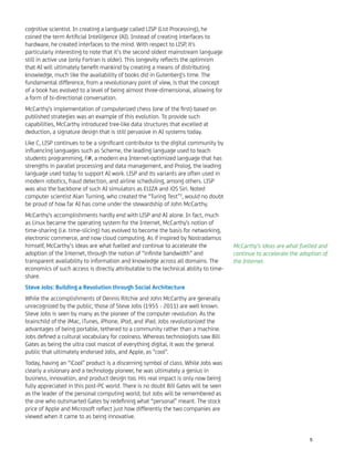 cognitive scientist. In creating a language called LISP (List Processing), he
coined the term Artiﬁcial Intelligence (AI). Instead of creating interfaces to
hardware, he created interfaces to the mind. With respect to LISP, it's
particularly interesting to note that it’s the second oldest mainstream language
still in active use (only Fortran is older). This longevity reﬂects the optimism
that AI will ultimately beneﬁt mankind by creating a means of distributing
knowledge, much like the availability of books did in Gutenberg's time. The
fundamental difference, from a revolutionary point of view, is that the concept
of a book has evolved to a level of being almost three-dimensional, allowing for
a form of bi-directional conversation.
McCarthy's implementation of computerized chess (one of the ﬁrst) based on
published strategies was an example of this evolution. To provide such
capabilities, McCarthy introduced tree-like data structures that excelled at
deduction, a signature design that is still pervasive in AI systems today.
Like C, LISP continues to be a signiﬁcant contributor to the digital community by
inﬂuencing languages such as Scheme, the leading language used to teach
students programming, F#, a modern era Internet-optimized language that has
strengths in parallel processing and data management, and Prolog, the leading
language used today to support AI work. LISP and its variants are often used in
modern robotics, fraud detection, and airline scheduling, among others. LISP
was also the backbone of such AI simulators as ELIZA and iOS Siri. Noted
computer scientist Alan Turning, who created the “Turing Test”3
, would no doubt
be proud of how far AI has come under the stewardship of John McCarthy.
McCarthy's accomplishments hardly end with LISP and AI alone. In fact, much
as Linux became the operating system for the Internet, McCarthy's notion of
time-sharing (i.e. time-slicing) has evolved to become the basis for networking,
electronic commerce, and now cloud computing. As if inspired by Nostradamus
himself, McCarthy’s ideas are what fuelled and continue to accelerate the
adoption of the Internet, through the notion of “inﬁnite bandwidth” and
transparent availability to information and knowledge across all domains. The
economics of such access is directly attributable to the technical ability to time-
share.
Steve Jobs: Building a Revolution through Social Architecture
While the accomplishments of Dennis Ritchie and John McCarthy are generally
unrecognized by the public, those of Steve Jobs (1955 - 2011) are well known.
Steve Jobs is seen by many as the pioneer of the computer revolution. As the
brainchild of the iMac, iTunes, iPhone, iPod, and iPad, Jobs revolutionized the
advantages of being portable, tethered to a community rather than a machine.
Jobs deﬁned a cultural vocabulary for coolness. Whereas technologists saw Bill
Gates as being the ultra cool mascot of everything digital, it was the general
public that ultimately endorsed Jobs, and Apple, as "cool".
Today, having an “iCool” product is a discerning symbol of class. While Jobs was
clearly a visionary and a technology pioneer, he was ultimately a genius in
business, innovation, and product design too. His real impact is only now being
fully appreciated in this post-PC world. There is no doubt Bill Gates will be seen
as the leader of the personal computing world, but Jobs will be remembered as
the one who outsmarted Gates by redeﬁning what “personal” meant. The stock
price of Apple and Microsoft reﬂect just how differently the two companies are
viewed when it came to as being innovative.
McCarthy’s ideas are what fuelled and
continue to accelerate the adoption of
the Internet.
5
 