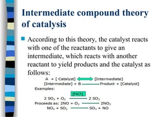 Intermediate compound theory
of catalysis
 According to this theory, the catalyst reacts
with one of the reactants to give an
intermediate, which reacts with another
reactant to yield products and the catalyst as
follows:
 
