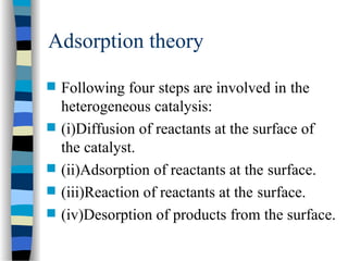 Adsorption theory
 Following four steps are involved in the
heterogeneous catalysis:
 (i)Diffusion of reactants at the surface of
the catalyst.
 (ii)Adsorption of reactants at the surface.
 (iii)Reaction of reactants at the surface.
 (iv)Desorption of products from the surface.
 