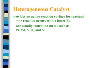 Heterogeneous Catalyst
provides an active reaction surface for reactant
==> reaction occurs with a lower Ea
are usually transition metal such as
Pt, Pd, V2O5 and Ni
 