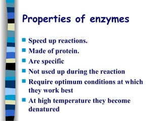 Properties of enzymes
 Speed up reactions.
 Made of protein.
 Are specific
 Not used up during the reaction
 Require optimum conditions at which
they work best
 At high temperature they become
denatured
 