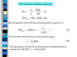 The Michaelis-Menten approach
[E] =
k-1
k1
[ES]
[S]
(1)
[E]total = [E] + [ES] (2)
Solving equation (2) for [E] and substituting [E] in equation (1):
[E]total = [ES] (1 + )
k-1
k1 [S]
We also know that the velocity of the reaction equals:
v = k2 [ES]
(3)
(4)
Solving equation (3) and (4) for [ES] and then substituting [ES] in
equation (3) with [ES] = v / k2 then yields:
 