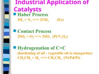 Industrial Application of
Catalysts
 Haber Process
3H2 + N2 ==> 2NH3 (Fe)
 Contact Process
2SO2 + O2 ==> 2SO3 (Pt/V2O5)
 Hydrogenation of C=C
(hardening of oil - vegetable oil to margarine)
CH2CH2 + H2 ==> CH3CH3 (Ni/Pd/Pt)
 