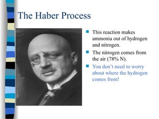 The Haber Process
 This reaction makes
ammonia out of hydrogen
and nitrogen.
 The nitrogen comes from
the air (78% N).
 You don’t need to worry
about where the hydrogen
comes from!
 