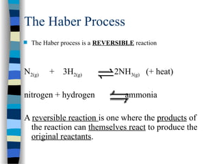 The Haber Process
 The Haber process is a REVERSIBLE reaction
N2(g) + 3H2(g) 2NH3(g) (+ heat)
nitrogen + hydrogen ammonia
A reversible reaction is one where the products of
the reaction can themselves react to produce the
original reactants.
 
