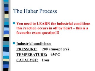 The Haber Process
 You need to LEARN the industrial conditions
this reaction occurs in off by heart – this is a
favourite exam question!!!
 Industrial conditions:
PRESSURE: 200 atmospheres
TEMPERATURE: 4500
C
CATALYST: Iron
 