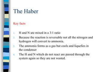The Haber
Key facts
1. H and N are mixed in a 3:1 ratio
2. Because the reaction is reversable not all the nitrogen and
hydrogen will convert to ammonia.
3. The ammonia forms as a gas but cools and liquefies in
the condenser
4. The H and N which do not react are passed through the
system again so they are not wasted.
 