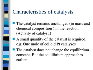 Characteristics of catalysts
 The catalyst remains unchanged (in mass and
chemical composition ) in the reaction
(Activity of catalyst.)
 A small quantity of the catalyst is required.
e.g. One mole of colloid Pt catalyses
 The catalyst does not change the equilibrium
constant. But the equilibrium approaches
earlier.
 