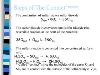 Steps of The Contact* process
1. The combustion of sulfur makes sulfur dioxide
S8(s) + 8O2 8SO
→ 2(g)
2. The sulfur dioxide is converted into sulfur trioxide (the
reversible reaction at the heart of the process);
2SO2(g) + O2(g)  2SO3(g)
1. The sulfur trioxide is converted into concentrated sulfuric
acid.
H2SO4(l) + SO3(g) H
→ 2S2O7(l)
H2S2O7(l) + H2O(l) → 2H2SO4(l)
* Called “contact” since the molecules of the gases O2 and
SO2 are in contact with the surface of the solid catalyst, V2O5
 