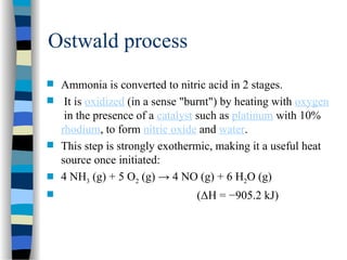 Ostwald process
 Ammonia is converted to nitric acid in 2 stages.
 It is oxidized (in a sense "burnt") by heating with oxygen
in the presence of a catalyst such as platinum with 10%
rhodium, to form nitric oxide and water.
 This step is strongly exothermic, making it a useful heat
source once initiated:
 4 NH3 (g) + 5 O2 (g) → 4 NO (g) + 6 H2O (g)
 (ΔH = −905.2 kJ)
 