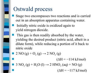 Ostwald process
 Stage two encompasses two reactions and is carried
out in an absorption apparatus containing water.
 Initially nitric oxide is oxidized again to
yield nitrogen dioxide.
 This gas is then readily absorbed by the water,
yielding the desired product (nitric acid, albeit in a
dilute form), while reducing a portion of it back to
nitric oxide
 2 NO (g) + O2 (g) → 2 NO2 (g)
 (ΔH = −114 kJ/mol)
 3 NO2 (g) + H2O (l) → 2 HNO3 (aq) + NO (g)
 (ΔH = −117 kJ/mol)
 