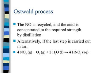 Ostwald process
 The NO is recycled, and the acid is
concentrated to the required strength
by distillation.
 Alternatively, if the last step is carried out
in air:
 4 NO2 (g) + O2 (g) + 2 H2O (l) → 4 HNO3 (aq)
 