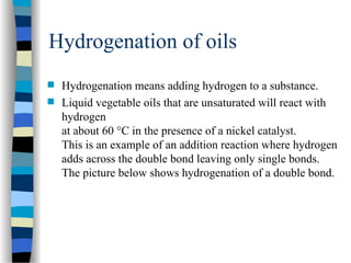 Hydrogenation of oils
 Hydrogenation means adding hydrogen to a substance.
 Liquid vegetable oils that are unsaturated will react with
hydrogen
at about 60 °C in the presence of a nickel catalyst.
This is an example of an addition reaction where hydrogen
adds across the double bond leaving only single bonds.
The picture below shows hydrogenation of a double bond.
 
