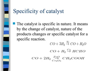 Specificity of catalyst
 The catalyst is specific in nature. It means
by the change of catalyst, nature of the
products changes or specific catalyst for a
specific reaction.
 